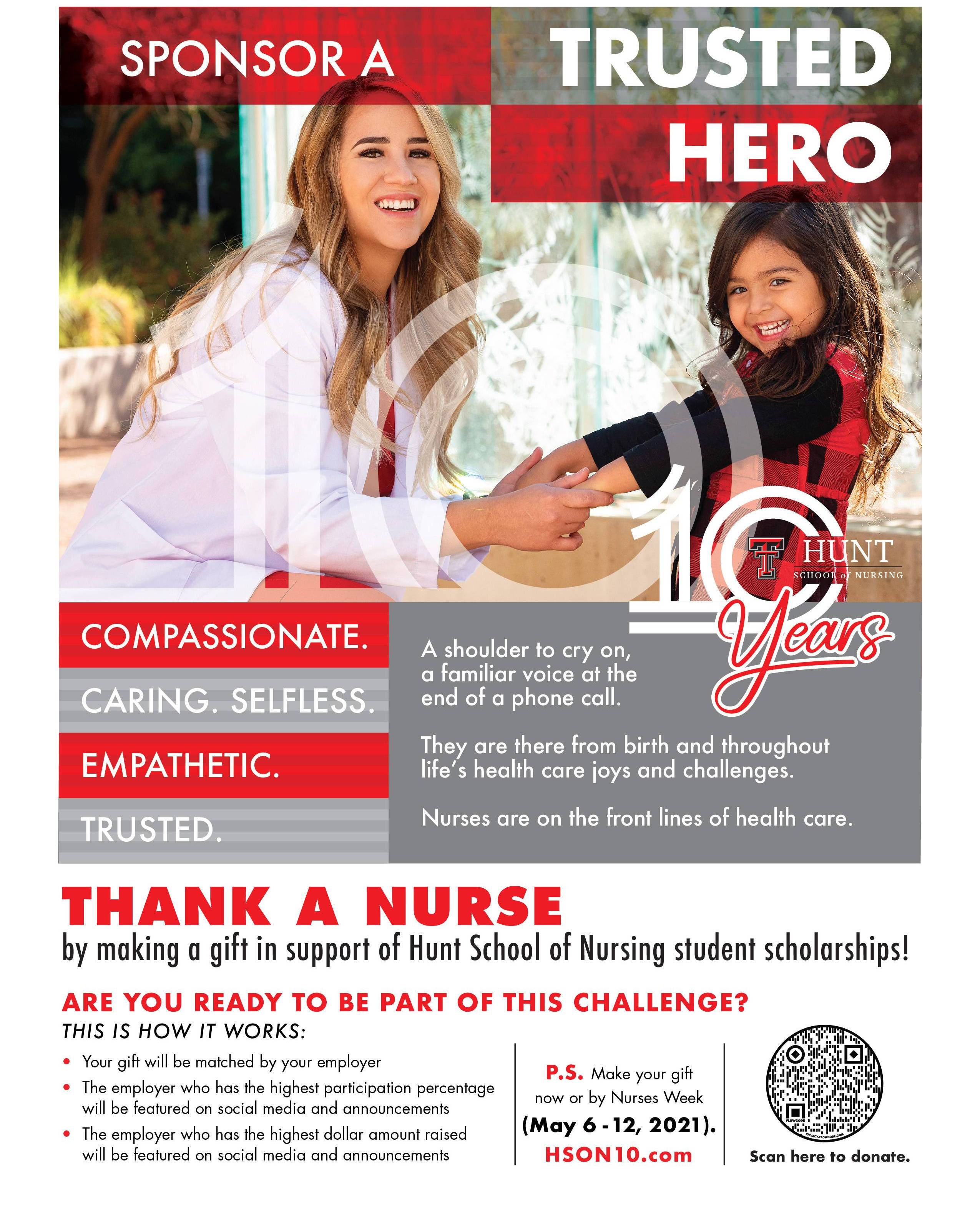 Sponsor a trusted hero. Compassionate. Caring. Selfless. Empathetic. Trusted. A shoulder to cry on, a familiar voice at the end of a phone call. They are there from birth and throughout life's health care joys adn challenges. Nurses are on the front lines of health care. Thank your favortie nurses by making a gift in their name to the Hunt School of Nursing! Are you ready to be part of this challeneg? This is how it works: Your gift will be mathced by your employer. The employer who has the highest participation percentage will be featured on social media and announcements. The employer who has the highest dollar amount raised will be featured on social media and announcements. P.S. Make your gift now or by Nurses Week (May6 - 12, 2021). HSON10.com
